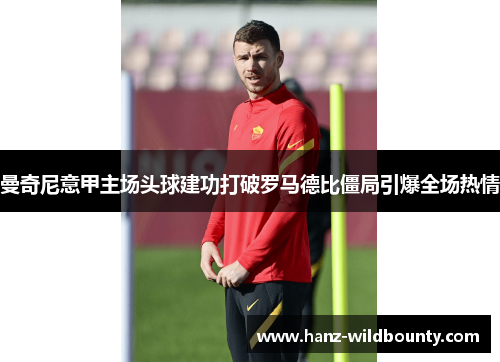 曼奇尼意甲主场头球建功打破罗马德比僵局引爆全场热情