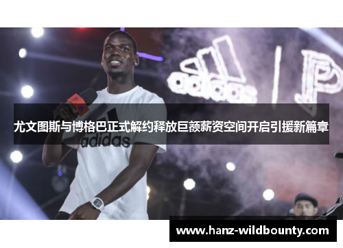 尤文图斯与博格巴正式解约释放巨额薪资空间开启引援新篇章