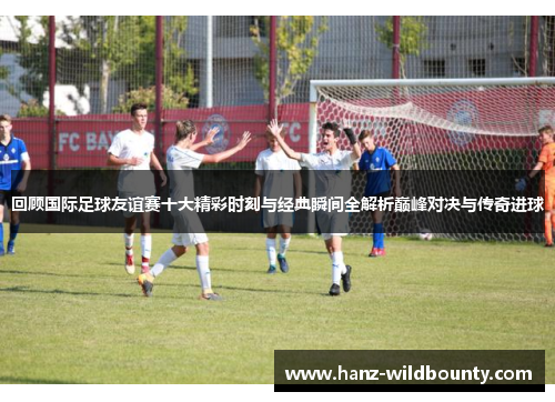 回顾国际足球友谊赛十大精彩时刻与经典瞬间全解析巅峰对决与传奇进球